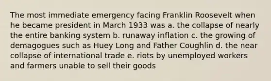 The most immediate emergency facing Franklin Roosevelt when he became president in March 1933 was a. the collapse of nearly the entire banking system b. runaway inflation c. the growing of demagogues such as Huey Long and Father Coughlin d. the near collapse of international trade e. riots by unemployed workers and farmers unable to sell their goods