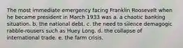 The most immediate emergency facing Franklin Roosevelt when he became president in March 1933 was a. a chaotic banking situation. b. the national debt. c. the need to silence demagogic rabble-rousers such as Huey Long. d. the collapse of international trade. e. the farm crisis.