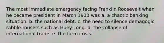 The most immediate emergency facing Franklin Roosevelt when he became president in March 1933 was a. a chaotic banking situation. b. the national debt. c. the need to silence demagogic rabble-rousers such as Huey Long. d. the collapse of international trade. e. the farm crisis.