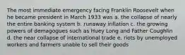 The most immediate emergency facing Franklin Roosevelt when he became president in March 1933 was a. the collapse of nearly the entire banking system b. runaway inflation c. the growing powers of demagogues such as Huey Long and Father Coughlin d. the near collapse of international trade e. riots by unemployed workers and farmers unable to sell their goods