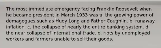 The most immediate emergency facing Franklin Roosevelt when he became president in March 1933 was a. the growing power of demagogues such as Huey Long and Father Coughlin. b. runaway inflation. c. the collapse of nearly the entire banking system. d. the near collapse of international trade. e. riots by unemployed workers and farmers unable to sell their goods.