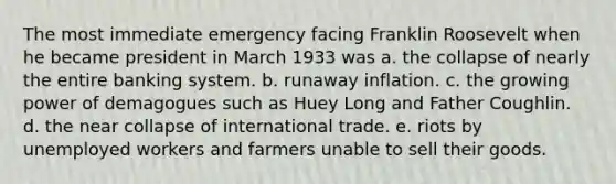 The most immediate emergency facing Franklin Roosevelt when he became president in March 1933 was a. the collapse of nearly the entire banking system. b. runaway inflation. c. the growing power of demagogues such as Huey Long and Father Coughlin. d. the near collapse of international trade. e. riots by unemployed workers and farmers unable to sell their goods.