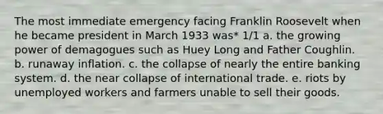 The most immediate emergency facing Franklin Roosevelt when he became president in March 1933 was* 1/1 a. the growing power of demagogues such as Huey Long and Father Coughlin. b. runaway inflation. c. the collapse of nearly the entire banking system. d. the near collapse of international trade. e. riots by unemployed workers and farmers unable to sell their goods.