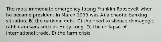 The most immediate emergency facing Franklin Roosevelt when he became president in March 1933 was A) a chaotic banking situation. B) the national debt. C) the need to silence demagogic rabble-rousers such as Huey Long. D) the collapse of international trade. E) the farm crisis.