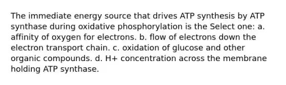 The immediate energy source that drives <a href='https://www.questionai.com/knowledge/kx3XpCJrFz-atp-synthesis' class='anchor-knowledge'>atp synthesis</a> by ATP synthase during <a href='https://www.questionai.com/knowledge/kFazUb9IwO-oxidative-phosphorylation' class='anchor-knowledge'>oxidative phosphorylation</a> is the Select one: a. affinity of oxygen for electrons. b. flow of electrons down <a href='https://www.questionai.com/knowledge/k57oGBr0HP-the-electron-transport-chain' class='anchor-knowledge'>the electron transport chain</a>. c. oxidation of glucose and other organic compounds. d. H+ concentration across the membrane holding ATP synthase.