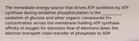 The immediate energy source that drives ATP synthesis by ATP synthase during oxidative phosphorylation is the __________. oxidation of glucose and other organic compounds H+ concentration across the membrane holding ATP synthase affinity of oxygen for electrons flow of electrons down the electron transport chain transfer of phosphate to ADP