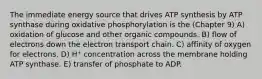 The immediate energy source that drives ATP synthesis by ATP synthase during oxidative phosphorylation is the (Chapter 9) A) oxidation of glucose and other organic compounds. B) flow of electrons down the electron transport chain. C) affinity of oxygen for electrons. D) H⁺ concentration across the membrane holding ATP synthase. E) transfer of phosphate to ADP.