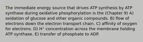 The immediate energy source that drives ATP synthesis by ATP synthase during oxidative phosphorylation is the (Chapter 9) A) oxidation of glucose and other organic compounds. B) flow of electrons down the electron transport chain. C) affinity of oxygen for electrons. D) H⁺ concentration across the membrane holding ATP synthase. E) transfer of phosphate to ADP.