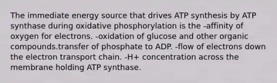 The immediate energy source that drives ATP synthesis by ATP synthase during oxidative phosphorylation is the -affinity of oxygen for electrons. -oxidation of glucose and other organic compounds.transfer of phosphate to ADP. -flow of electrons down the electron transport chain. -H+ concentration across the membrane holding ATP synthase.