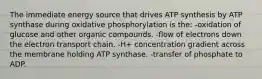 The immediate energy source that drives ATP synthesis by ATP synthase during oxidative phosphorylation is the: -oxidation of glucose and other organic compounds. -flow of electrons down the electron transport chain. -H+ concentration gradient across the membrane holding ATP synthase. -transfer of phosphate to ADP.