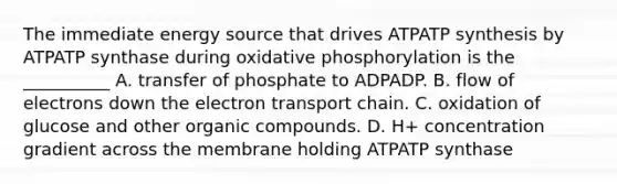 The immediate energy source that drives ATP<a href='https://www.questionai.com/knowledge/kx3XpCJrFz-atp-synthesis' class='anchor-knowledge'>atp synthesis</a> by ATPATP synthase during <a href='https://www.questionai.com/knowledge/kFazUb9IwO-oxidative-phosphorylation' class='anchor-knowledge'>oxidative phosphorylation</a> is the __________ A. transfer of phosphate to ADPADP. B. flow of electrons down <a href='https://www.questionai.com/knowledge/k57oGBr0HP-the-electron-transport-chain' class='anchor-knowledge'>the electron transport chain</a>. C. oxidation of glucose and other organic compounds. D. H+ concentration gradient across the membrane holding ATPATP synthase