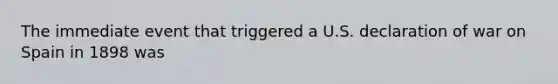 The immediate event that triggered a U.S. declaration of war on Spain in 1898 was