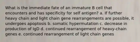 What is the immediate fate of an immature B cell that encounters and has specificity for self antigen? a. If further heavy chain and light chain gene rearrangements are possible, it undergoes apoptosis b. somatic hypermutation c. decrease in production of IgD d. continued rearrangement of heavy-chain genes e. continued rearrangement of light chain genes