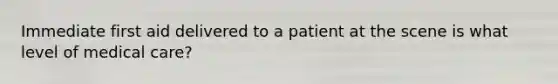 Immediate first aid delivered to a patient at the scene is what level of medical care?