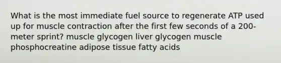 What is the most immediate fuel source to regenerate ATP used up for muscle contraction after the first few seconds of a 200-meter sprint? muscle glycogen liver glycogen muscle phosphocreatine adipose tissue fatty acids