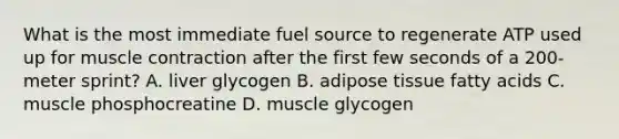 What is the most immediate fuel source to regenerate ATP used up for muscle contraction after the first few seconds of a 200-meter sprint? A. liver glycogen B. adipose tissue fatty acids C. muscle phosphocreatine D. muscle glycogen