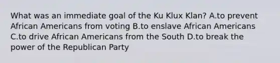 What was an immediate goal of the Ku Klux Klan? A.to prevent African Americans from voting B.to enslave African Americans C.to drive African Americans from the South D.to break the power of the Republican Party