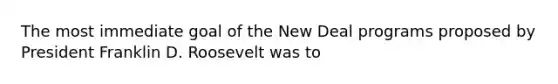 The most immediate goal of the New Deal programs proposed by President Franklin D. Roosevelt was to