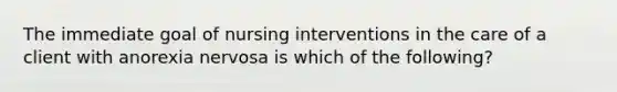 The immediate goal of nursing interventions in the care of a client with anorexia nervosa is which of the following?