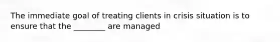 The immediate goal of treating clients in crisis situation is to ensure that the ________ are managed