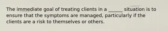 The immediate goal of treating clients in a ______ situation is to ensure that the symptoms are managed, particularly if the clients are a risk to themselves or others.