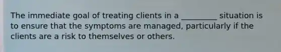 The immediate goal of treating clients in a _________ situation is to ensure that the symptoms are managed, particularly if the clients are a risk to themselves or others.