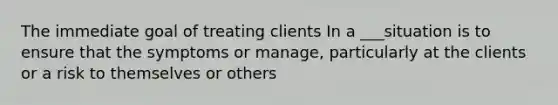 The immediate goal of treating clients In a ___situation is to ensure that the symptoms or manage, particularly at the clients or a risk to themselves or others