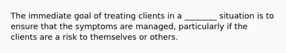 The immediate goal of treating clients in a ________ situation is to ensure that the symptoms are managed, particularly if the clients are a risk to themselves or others.