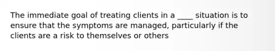 The immediate goal of treating clients in a ____ situation is to ensure that the symptoms are managed, particularly if the clients are a risk to themselves or others