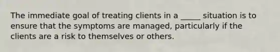 The immediate goal of treating clients in a _____ situation is to ensure that the symptoms are managed, particularly if the clients are a risk to themselves or others.