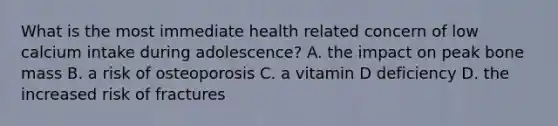 What is the most immediate health related concern of low calcium intake during adolescence? A. the impact on peak bone mass B. a risk of osteoporosis C. a vitamin D deficiency D. the increased risk of fractures