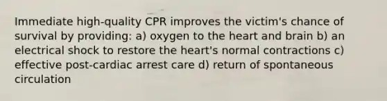 Immediate high-quality CPR improves the victim's chance of survival by providing: a) oxygen to the heart and brain b) an electrical shock to restore the heart's normal contractions c) effective post-cardiac arrest care d) return of spontaneous circulation