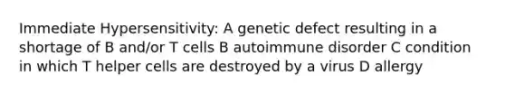 Immediate Hypersensitivity: A genetic defect resulting in a shortage of B and/or T cells B autoimmune disorder C condition in which T helper cells are destroyed by a virus D allergy