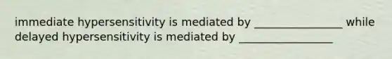 immediate hypersensitivity is mediated by ________________ while delayed hypersensitivity is mediated by _________________