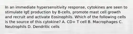 In an immediate hypersensitivity response, cytokines are seen to stimulate IgE production by B-cells, promote mast cell growth and recruit and activate Eosinophils. Which of the following cells is the source of this cytokine? A. CD+ T cell B. Macrophages C. Neutrophils D. Dendritic cells