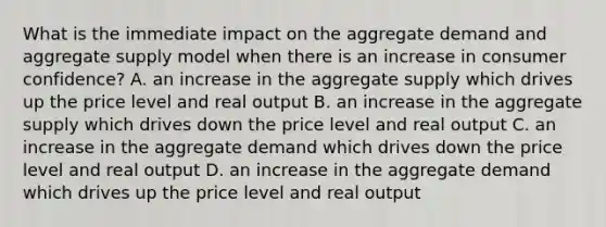 What is the immediate impact on the aggregate demand and aggregate supply model when there is an increase in consumer confidence? A. an increase in the aggregate supply which drives up the price level and real output B. an increase in the aggregate supply which drives down the price level and real output C. an increase in the aggregate demand which drives down the price level and real output D. an increase in the aggregate demand which drives up the price level and real output