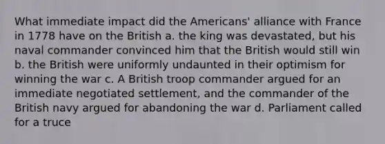 What immediate impact did the Americans' alliance with France in 1778 have on the British a. the king was devastated, but his naval commander convinced him that the British would still win b. the British were uniformly undaunted in their optimism for winning the war c. A British troop commander argued for an immediate negotiated settlement, and the commander of the British navy argued for abandoning the war d. Parliament called for a truce