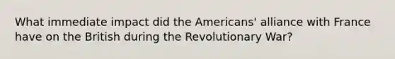 What immediate impact did the Americans' alliance with France have on the British during the Revolutionary War?