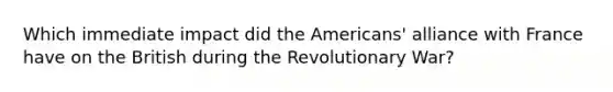 Which immediate impact did the Americans' alliance with France have on the British during the Revolutionary War?