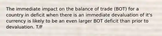 The immediate impact on the balance of trade (BOT) for a country in deficit when there is an immediate devaluation of it's currency is likely to be an even larger BOT deficit than prior to devaluation. T/F