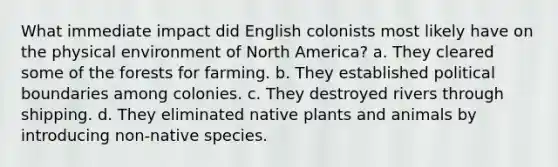 What immediate impact did English colonists most likely have on the physical environment of North America? a. They cleared some of the forests for farming. b. They established political boundaries among colonies. c. They destroyed rivers through shipping. d. They eliminated native plants and animals by introducing non-native species.