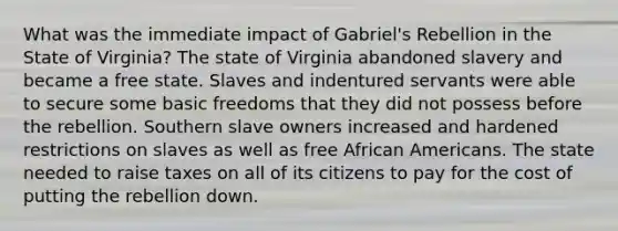 What was the immediate impact of Gabriel's Rebellion in the State of Virginia? The state of Virginia abandoned slavery and became a free state. Slaves and indentured servants were able to secure some basic freedoms that they did not possess before the rebellion. Southern slave owners increased and hardened restrictions on slaves as well as free African Americans. The state needed to raise taxes on all of its citizens to pay for the cost of putting the rebellion down.