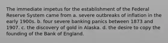 The immediate impetus for the establishment of the Federal Reserve System came from a. severe outbreaks of inflation in the early 1900s. b. four severe banking panics between 1873 and 1907. c. the discovery of gold in Alaska. d. the desire to copy the founding of the Bank of England.