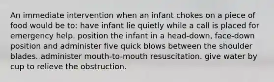 An immediate intervention when an infant chokes on a piece of food would be to: have infant lie quietly while a call is placed for emergency help. position the infant in a head-down, face-down position and administer five quick blows between the shoulder blades. administer mouth-to-mouth resuscitation. give water by cup to relieve the obstruction.