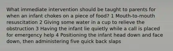 What immediate intervention should be taught to parents for when an infant chokes on a piece of food? 1 Mouth-to-mouth resuscitation 2 Giving some water in a cup to relieve the obstruction 3 Having the infant lie quietly while a call is placed for emergency help 4 Positioning the infant head down and face down, then administering five quick back slaps