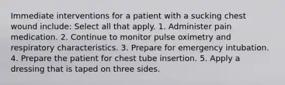 Immediate interventions for a patient with a sucking chest wound include: Select all that apply. 1. Administer pain medication. 2. Continue to monitor pulse oximetry and respiratory characteristics. 3. Prepare for emergency intubation. 4. Prepare the patient for chest tube insertion. 5. Apply a dressing that is taped on three sides.