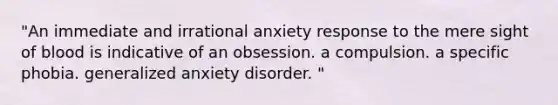 "An immediate and irrational anxiety response to the mere sight of blood is indicative of an obsession. a compulsion. a specific phobia. <a href='https://www.questionai.com/knowledge/k2luBKT7nH-generalized-anxiety-disorder' class='anchor-knowledge'>generalized anxiety disorder</a>. "