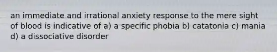 an immediate and irrational anxiety response to the mere sight of blood is indicative of a) a specific phobia b) catatonia c) mania d) a dissociative disorder