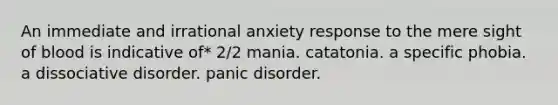 An immediate and irrational anxiety response to the mere sight of blood is indicative of* 2/2 mania. catatonia. a specific phobia. a dissociative disorder. panic disorder.