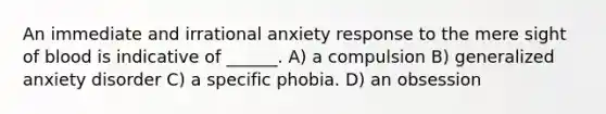 An immediate and irrational anxiety response to the mere sight of blood is indicative of ______. A) a compulsion B) generalized anxiety disorder C) a specific phobia. D) an obsession